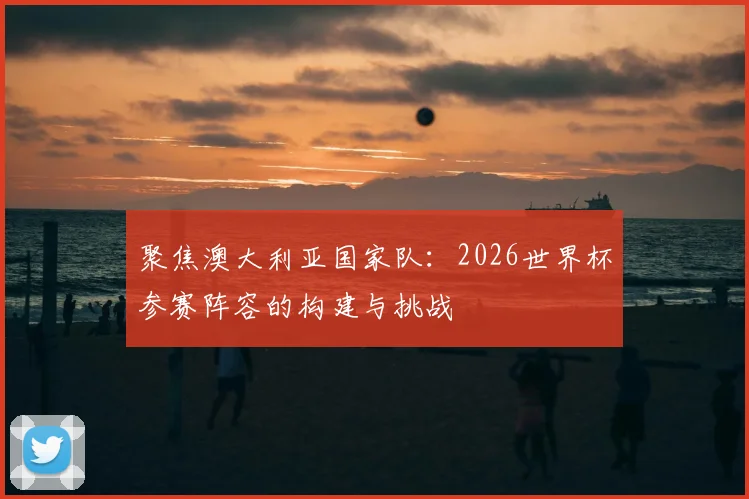 聚焦澳大利亚国家队：2026世界杯参赛阵容的构建与挑战