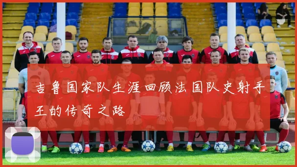 吉鲁国家队生涯回顾法国队史射手王的传奇之路