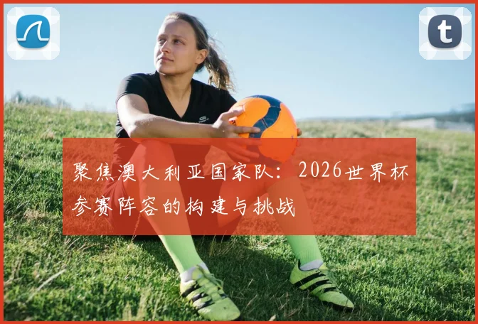 聚焦澳大利亚国家队：2026世界杯参赛阵容的构建与挑战